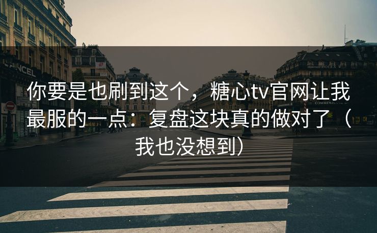 你要是也刷到这个，糖心tv官网让我最服的一点：复盘这块真的做对了（我也没想到）