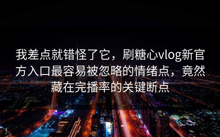 我差点就错怪了它，刷糖心vlog新官方入口最容易被忽略的情绪点，竟然藏在完播率的关键断点