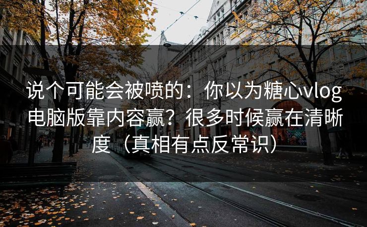 说个可能会被喷的：你以为糖心vlog电脑版靠内容赢？很多时候赢在清晰度（真相有点反常识）