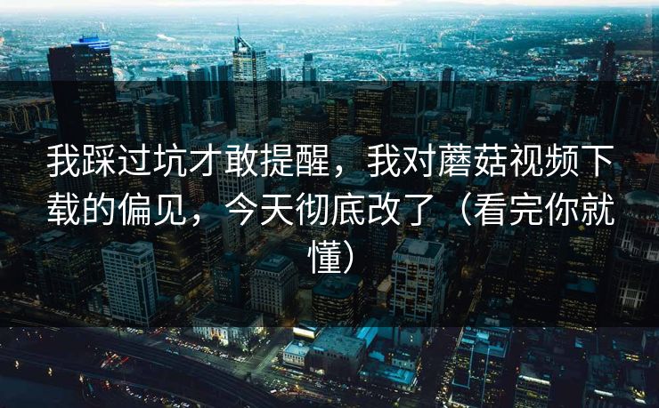 我踩过坑才敢提醒，我对蘑菇视频下载的偏见，今天彻底改了（看完你就懂）