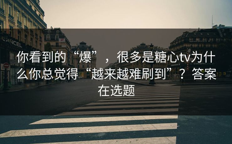你看到的“爆”，很多是糖心tv为什么你总觉得“越来越难刷到”？答案在选题