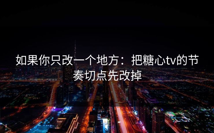 如果你只改一个地方：把糖心tv的节奏切点先改掉