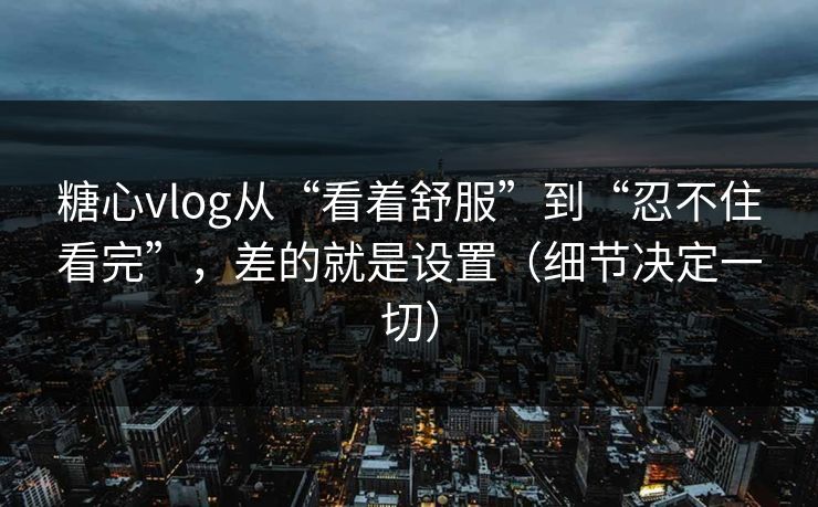 糖心vlog从“看着舒服”到“忍不住看完”，差的就是设置（细节决定一切）