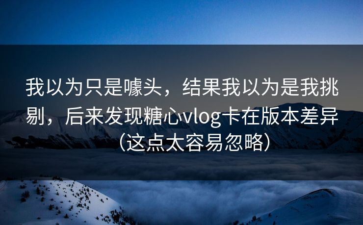 我以为只是噱头，结果我以为是我挑剔，后来发现糖心vlog卡在版本差异（这点太容易忽略）