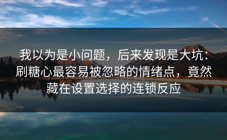 我以为是小问题，后来发现是大坑：刷糖心最容易被忽略的情绪点，竟然藏在设置选择的连锁反应