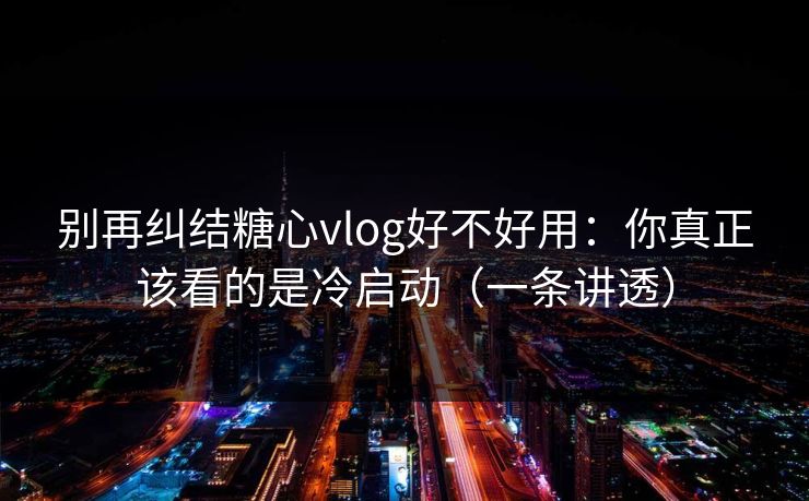 别再纠结糖心vlog好不好用：你真正该看的是冷启动（一条讲透）