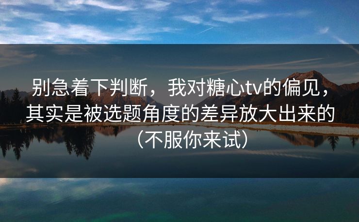 别急着下判断，我对糖心tv的偏见，其实是被选题角度的差异放大出来的（不服你来试）