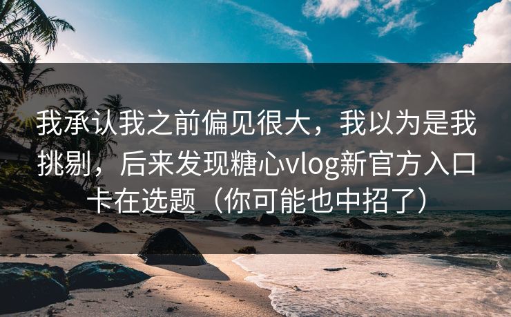 我承认我之前偏见很大，我以为是我挑剔，后来发现糖心vlog新官方入口卡在选题（你可能也中招了）