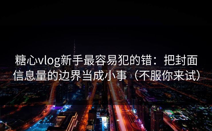 糖心vlog新手最容易犯的错：把封面信息量的边界当成小事（不服你来试）
