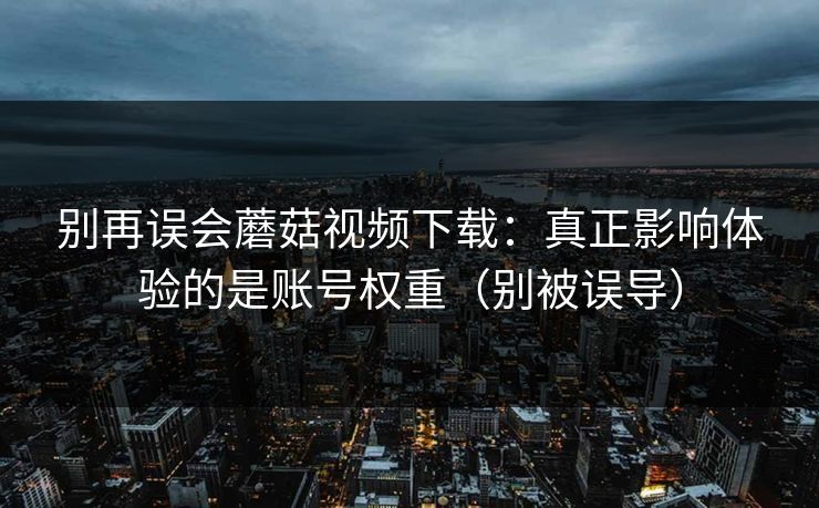 别再误会蘑菇视频下载：真正影响体验的是账号权重（别被误导）