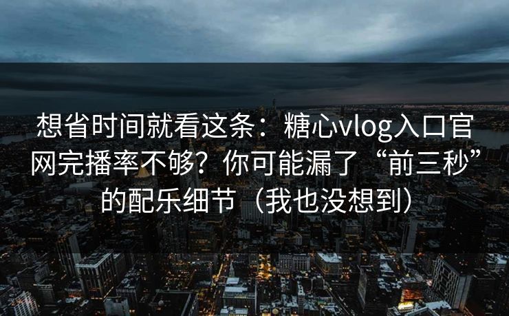 想省时间就看这条：糖心vlog入口官网完播率不够？你可能漏了“前三秒”的配乐细节（我也没想到）