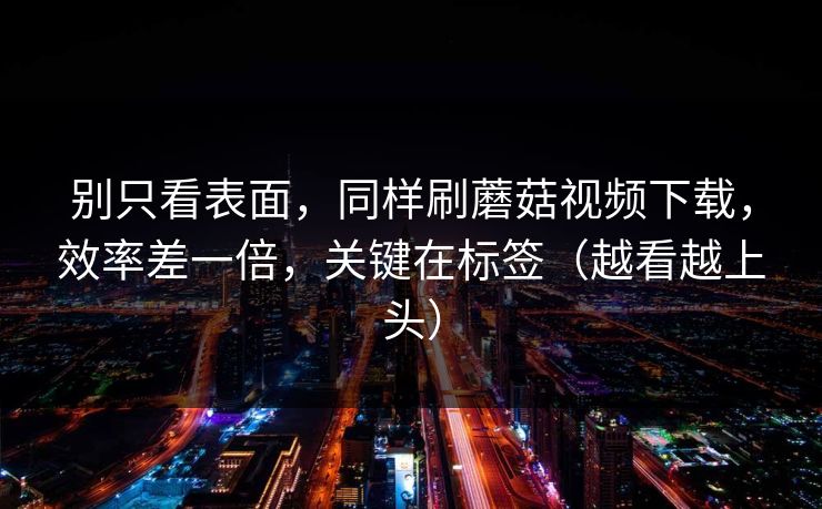 别只看表面，同样刷蘑菇视频下载，效率差一倍，关键在标签（越看越上头）