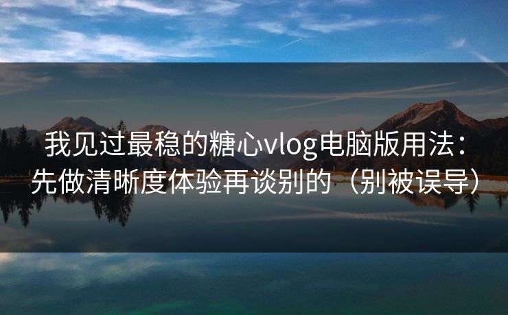 我见过最稳的糖心vlog电脑版用法：先做清晰度体验再谈别的（别被误导）