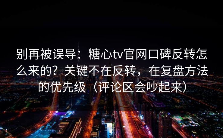 别再被误导：糖心tv官网口碑反转怎么来的？关键不在反转，在复盘方法的优先级（评论区会吵起来）