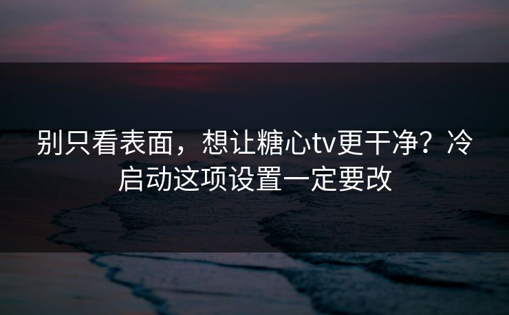 别只看表面，想让糖心tv更干净？冷启动这项设置一定要改