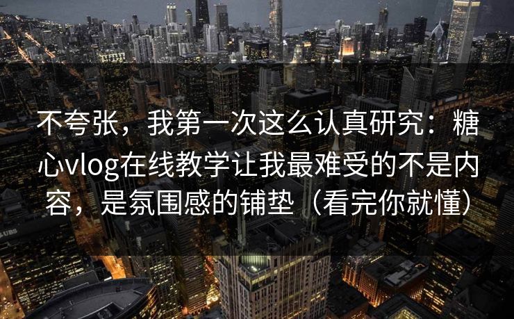 不夸张，我第一次这么认真研究：糖心vlog在线教学让我最难受的不是内容，是氛围感的铺垫（看完你就懂）