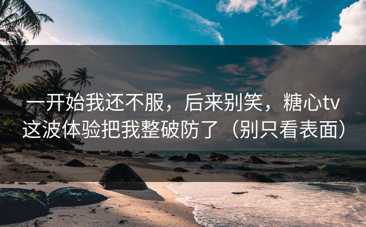 一开始我还不服，后来别笑，糖心tv这波体验把我整破防了（别只看表面）