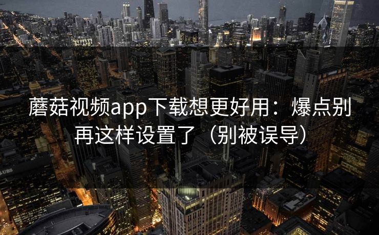蘑菇视频app下载想更好用：爆点别再这样设置了（别被误导）