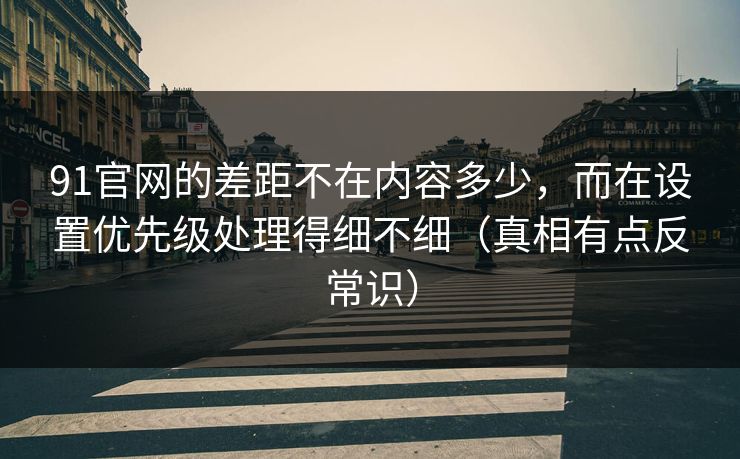 91官网的差距不在内容多少，而在设置优先级处理得细不细（真相有点反常识）