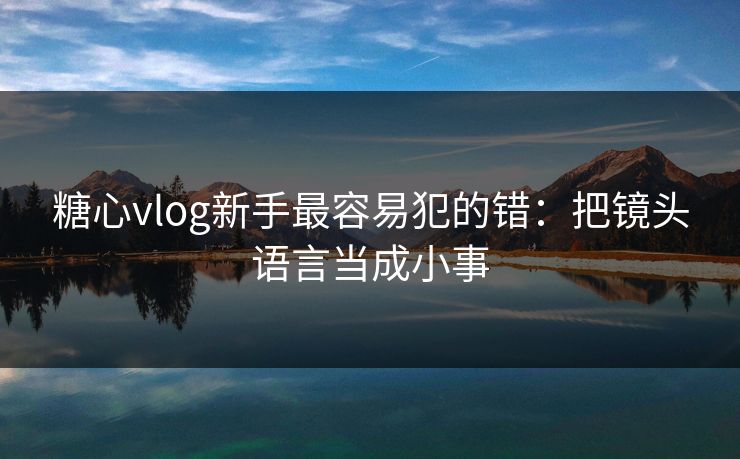 糖心vlog新手最容易犯的错：把镜头语言当成小事