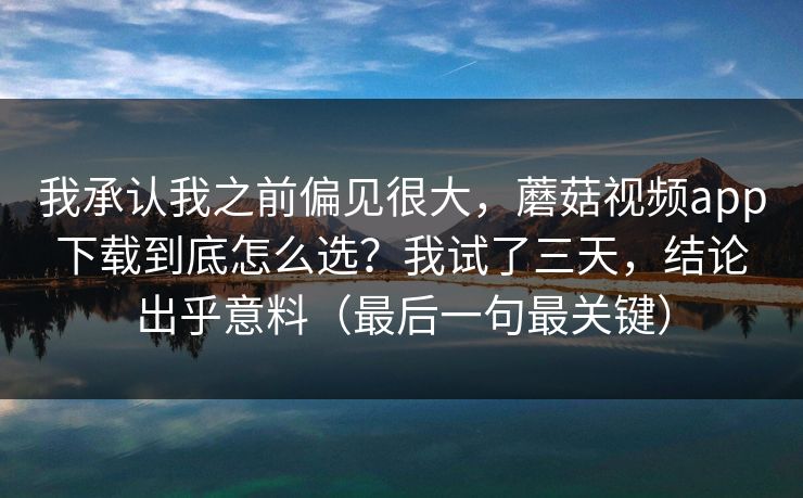 我承认我之前偏见很大，蘑菇视频app下载到底怎么选？我试了三天，结论出乎意料（最后一句最关键）