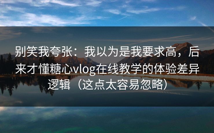 别笑我夸张：我以为是我要求高，后来才懂糖心vlog在线教学的体验差异逻辑（这点太容易忽略）