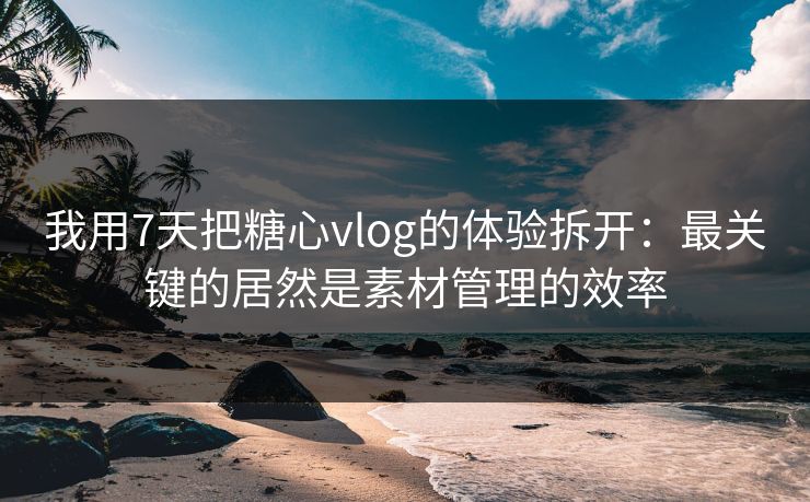 我用7天把糖心vlog的体验拆开：最关键的居然是素材管理的效率