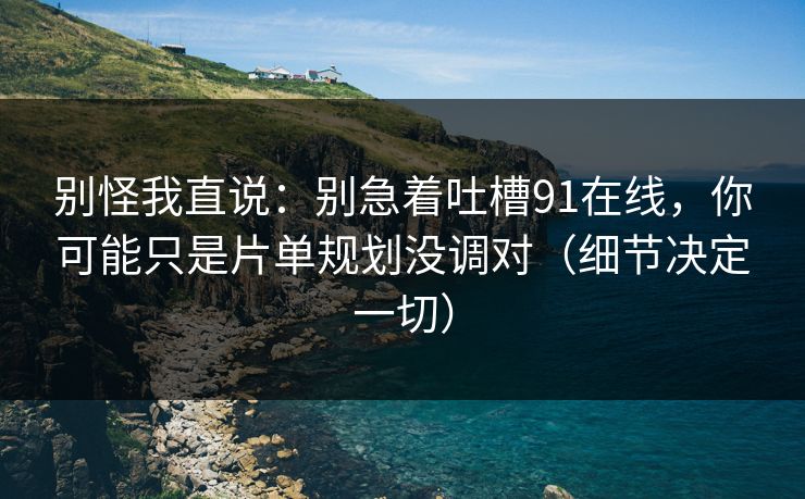别怪我直说：别急着吐槽91在线，你可能只是片单规划没调对（细节决定一切）
