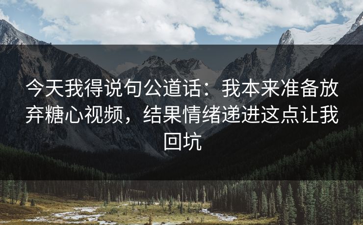 今天我得说句公道话：我本来准备放弃糖心视频，结果情绪递进这点让我回坑