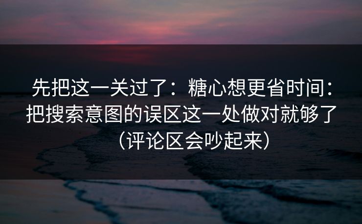 先把这一关过了：糖心想更省时间：把搜索意图的误区这一处做对就够了（评论区会吵起来）
