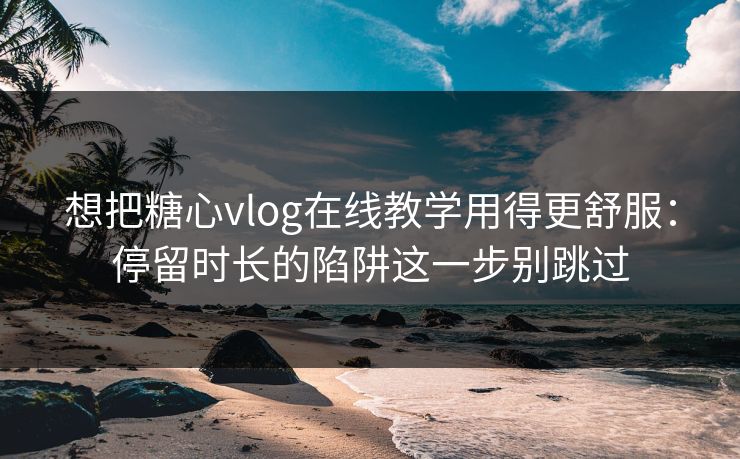 想把糖心vlog在线教学用得更舒服：停留时长的陷阱这一步别跳过