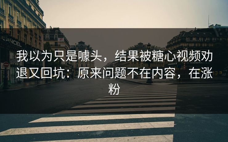 我以为只是噱头，结果被糖心视频劝退又回坑：原来问题不在内容，在涨粉