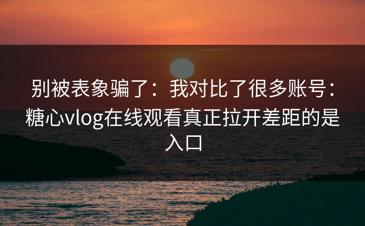 别被表象骗了：我对比了很多账号：糖心vlog在线观看真正拉开差距的是入口