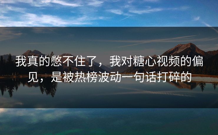 我真的憋不住了，我对糖心视频的偏见，是被热榜波动一句话打碎的
