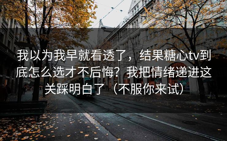 我以为我早就看透了，结果糖心tv到底怎么选才不后悔？我把情绪递进这关踩明白了（不服你来试）