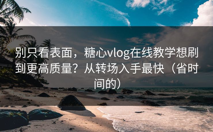 别只看表面，糖心vlog在线教学想刷到更高质量？从转场入手最快（省时间的）