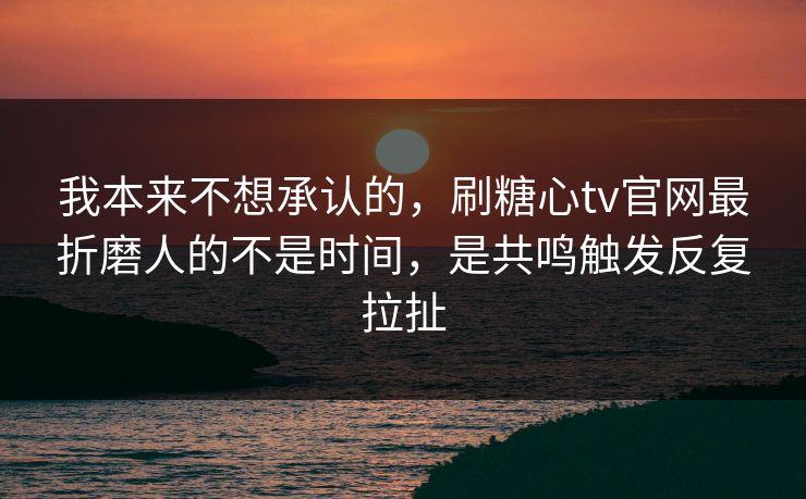 我本来不想承认的，刷糖心tv官网最折磨人的不是时间，是共鸣触发反复拉扯