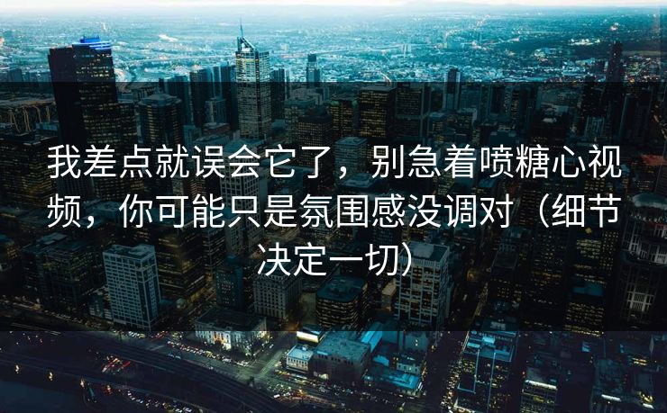 我差点就误会它了，别急着喷糖心视频，你可能只是氛围感没调对（细节决定一切）