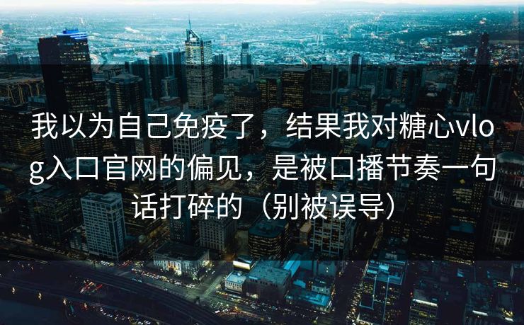 我以为自己免疫了，结果我对糖心vlog入口官网的偏见，是被口播节奏一句话打碎的（别被误导）