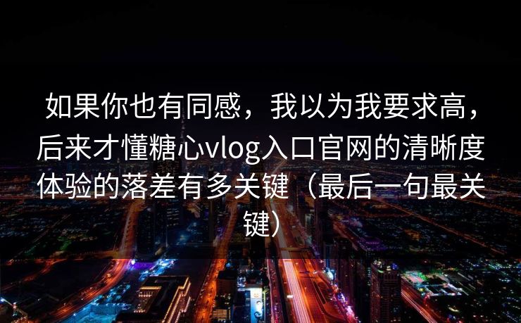 如果你也有同感，我以为我要求高，后来才懂糖心vlog入口官网的清晰度体验的落差有多关键（最后一句最关键）