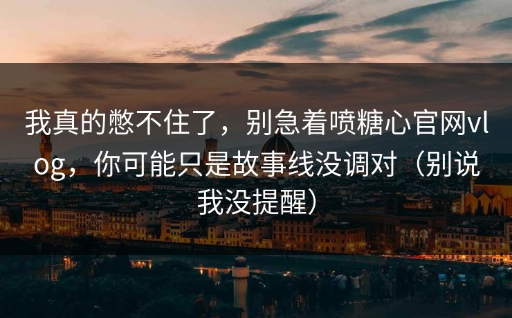 我真的憋不住了，别急着喷糖心官网vlog，你可能只是故事线没调对（别说我没提醒）