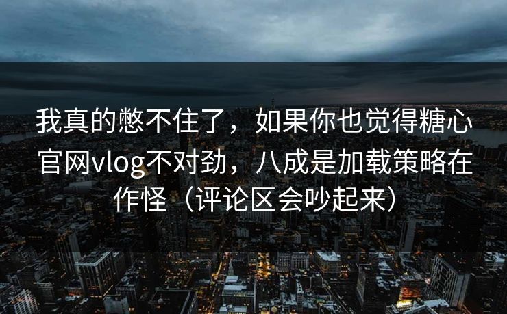 我真的憋不住了，如果你也觉得糖心官网vlog不对劲，八成是加载策略在作怪（评论区会吵起来）