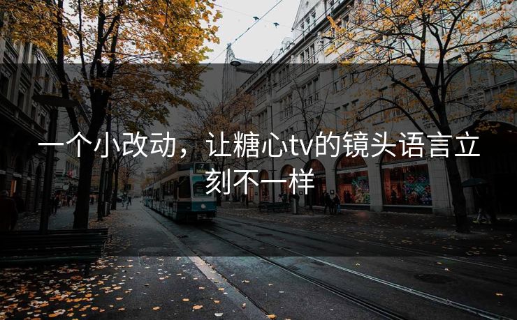 一个小改动，让糖心tv的镜头语言立刻不一样