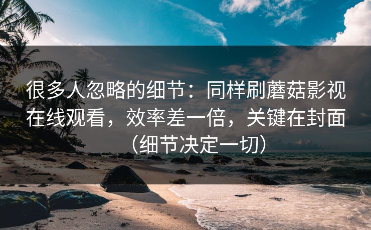 很多人忽略的细节：同样刷蘑菇影视在线观看，效率差一倍，关键在封面（细节决定一切）