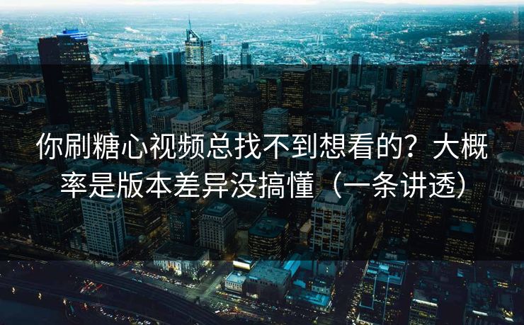 你刷糖心视频总找不到想看的？大概率是版本差异没搞懂（一条讲透）