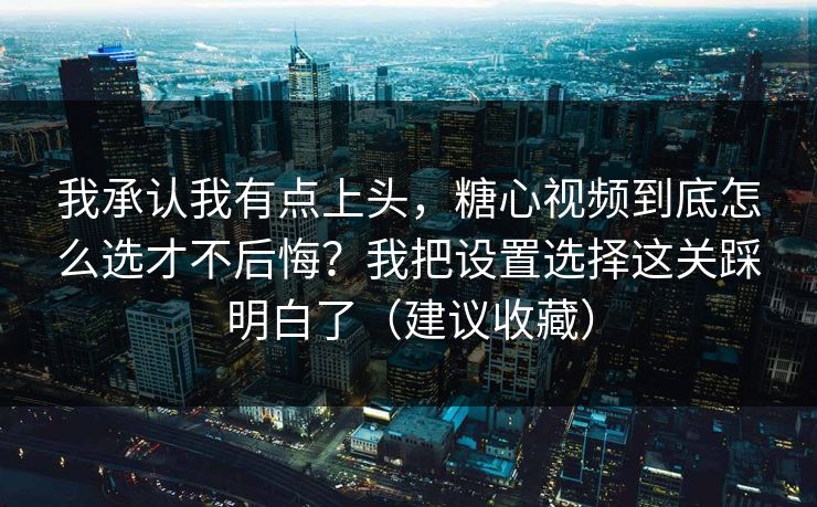 我承认我有点上头，糖心视频到底怎么选才不后悔？我把设置选择这关踩明白了（建议收藏）