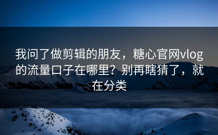 我问了做剪辑的朋友，糖心官网vlog的流量口子在哪里？别再瞎猜了，就在分类