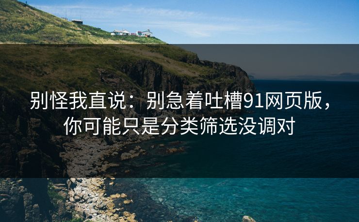 别怪我直说：别急着吐槽91网页版，你可能只是分类筛选没调对