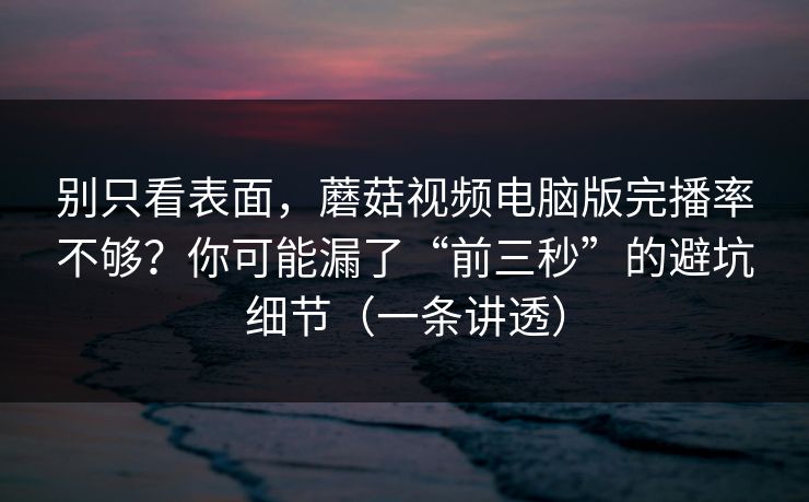 别只看表面，蘑菇视频电脑版完播率不够？你可能漏了“前三秒”的避坑细节（一条讲透）