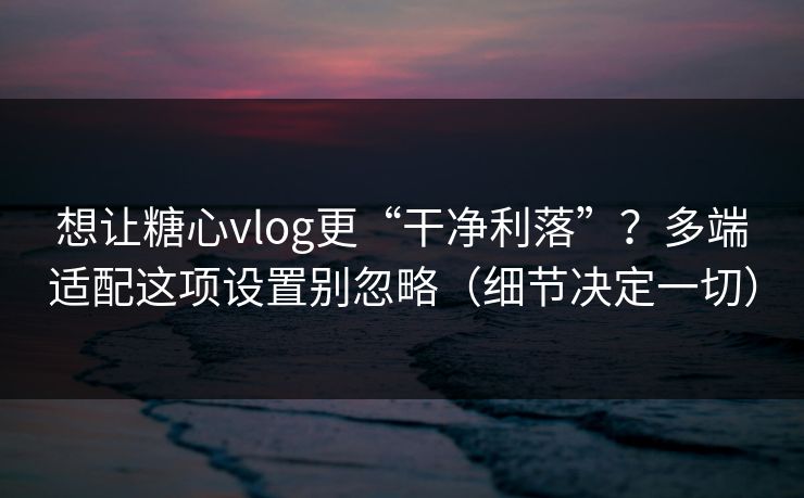 想让糖心vlog更“干净利落”？多端适配这项设置别忽略（细节决定一切）